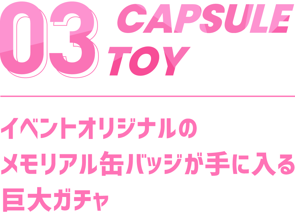 03 CAPSULE TOY イベントオリジナルのメモリアル缶バッジが手に入る巨大ガチャ