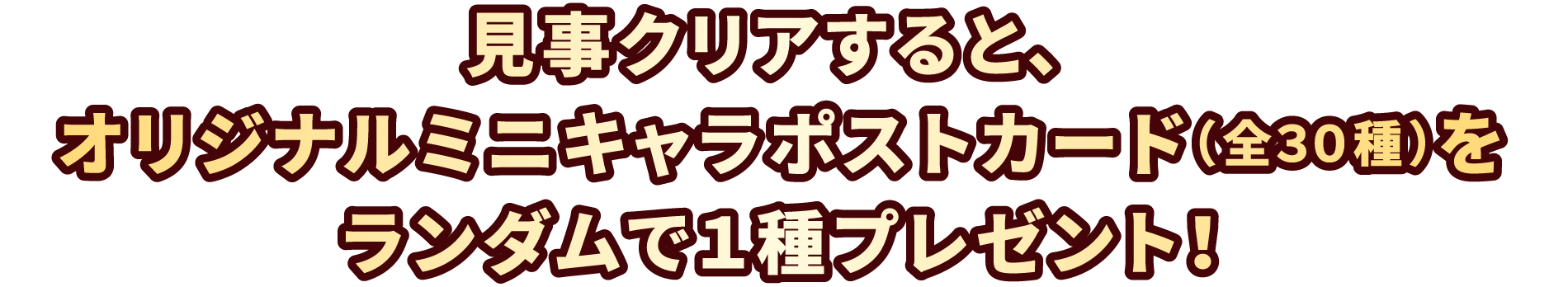 見事クリアすると、オリジナルミニキャラポストカード(全30種)をランダムで1種プレゼント!