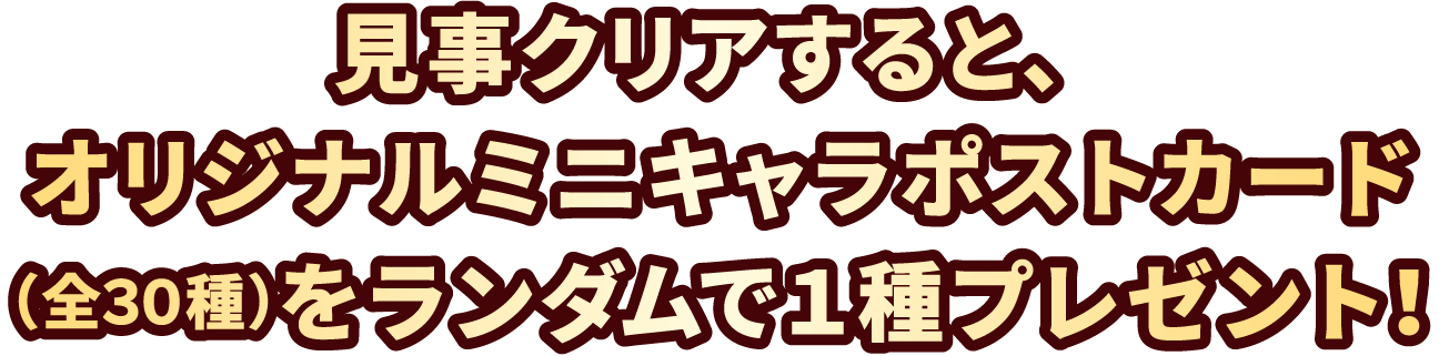 見事クリアすると、オリジナルミニキャラポストカード(全30種)をランダムで1種プレゼント!