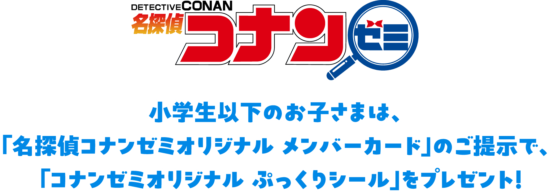 小学生以下のお子さまは、「名探偵コナンゼミオリジナル メンバーカード」のご提示で、「コナンゼミオリジナル ぷっくりシール」をプレゼント！