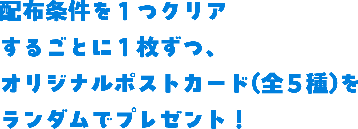 配布条件を1つクリアするごとに1枚ずつ、 オリジナルポストカード(全4種)をランダムでプレゼント！