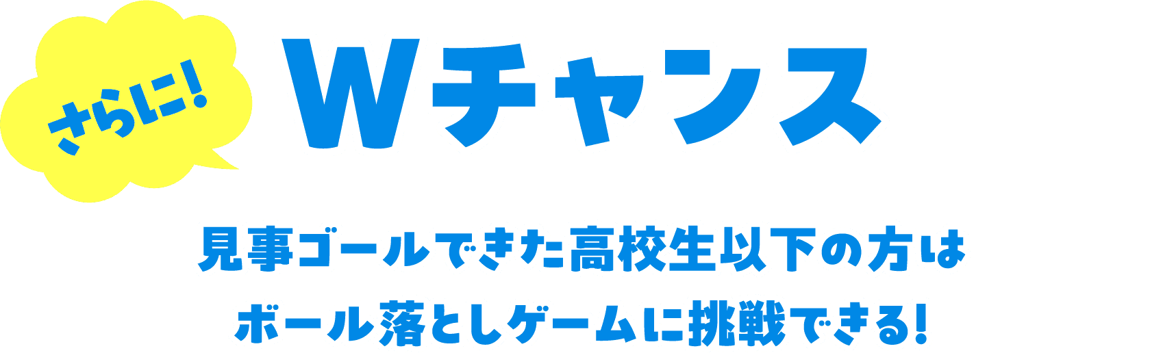 さらに！ Wチャンス 見事ゴールできた高校生以下の方はボール落としゲームに挑戦できる！