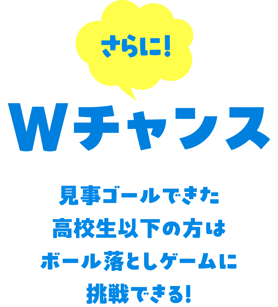 さらに！ Wチャンス 見事ゴールできた高校生以下の方はボール落としゲームに挑戦できる！