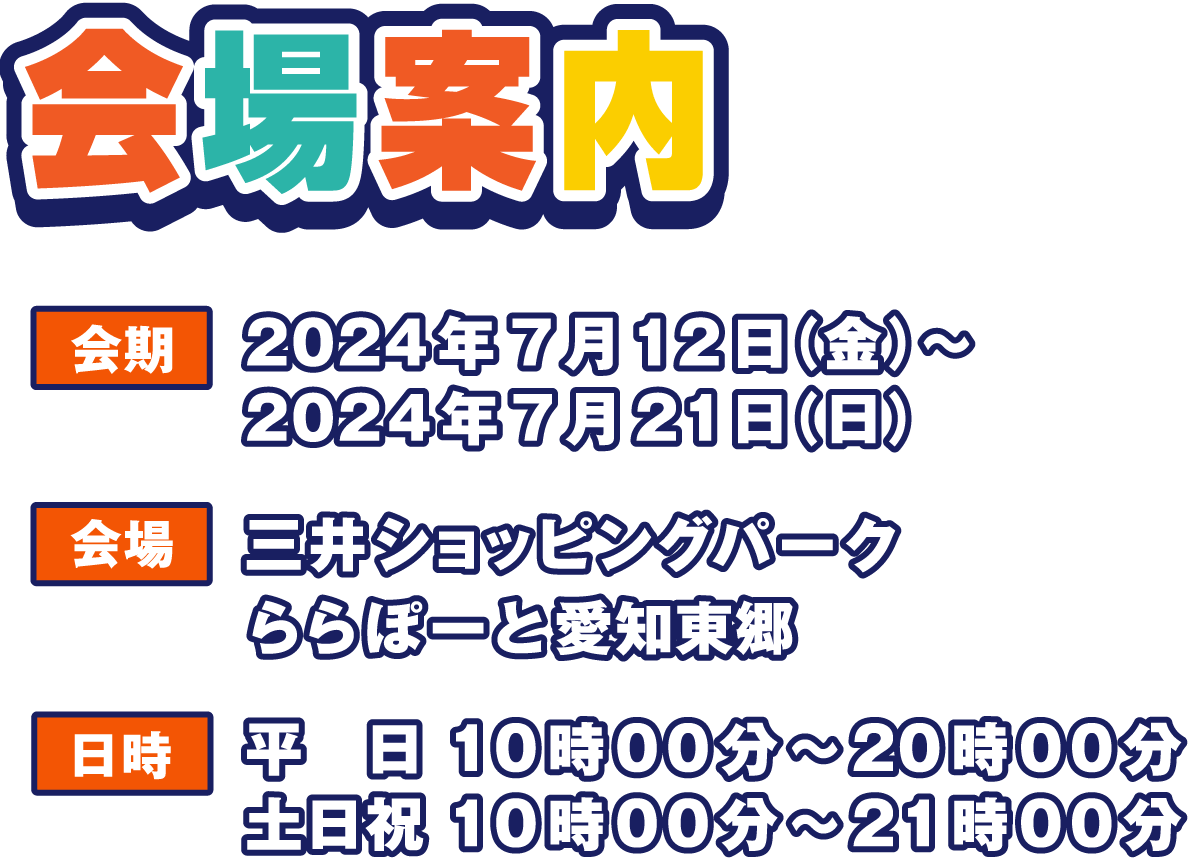 会場案内
                  会期 2024年7月12日（金）～ 2024年7月21日（日）
                  会場 三井ショッピングパーク
                  ららぽーと愛知東郷
                  日時 平日 10時00分～20時00分
                  土日祝 10時00分～21時00分