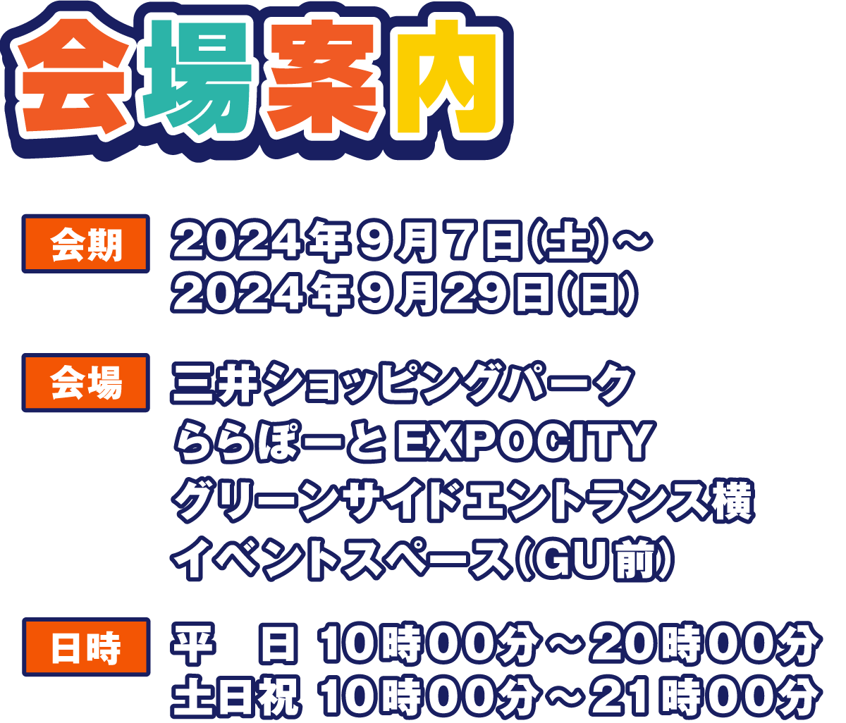 会場案内
                  会期 2024年9月6日(金)～2024年9月16日(月・祝)
                  会場 三井ショッピングパーク ららぽーとEXPOCITY グリーンサイドエントランス横 イベントスペース（GU前）
                  日時 平日 10時00分～20時00分 土日祝 10時00分～21時00分