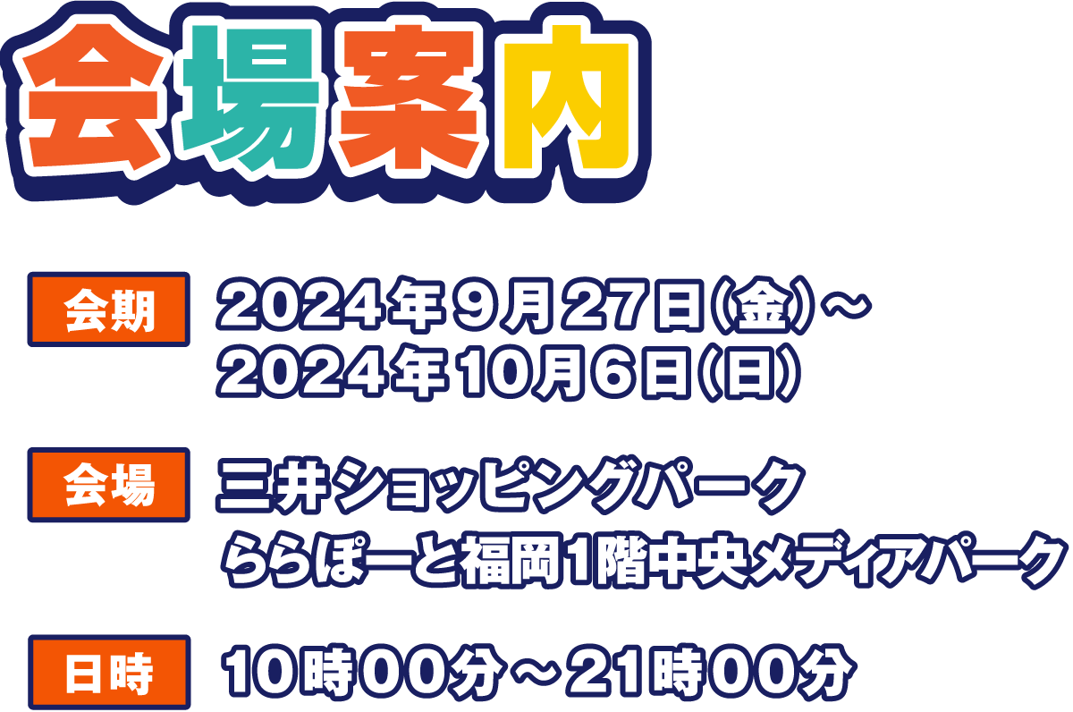 会場案内
                  会期 2024年9月27日(金)～2024年10月6日(日)
                  会場 三井ショッピングパーク ららぽーと福岡1階中央 メディアパーク
                  日時 10:00～21:00