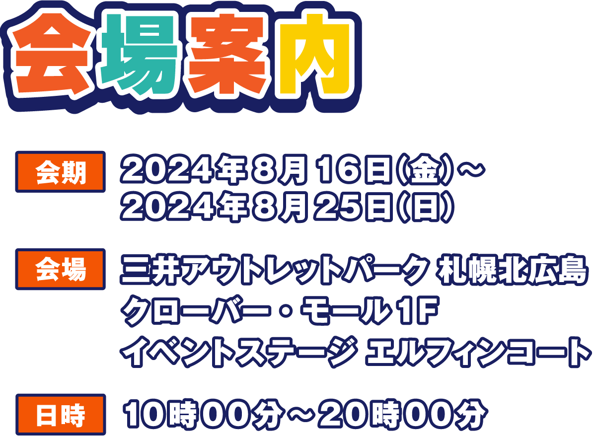 会場案内
                  会期 2024年8月16日（金）～ 2024年8月25日（日）
                  会場 三井アウトレットパーク 札幌北広島
                  クローバー・モール1F  イベントステージ エルフィンコート
                  日時 10時00分～20時00分