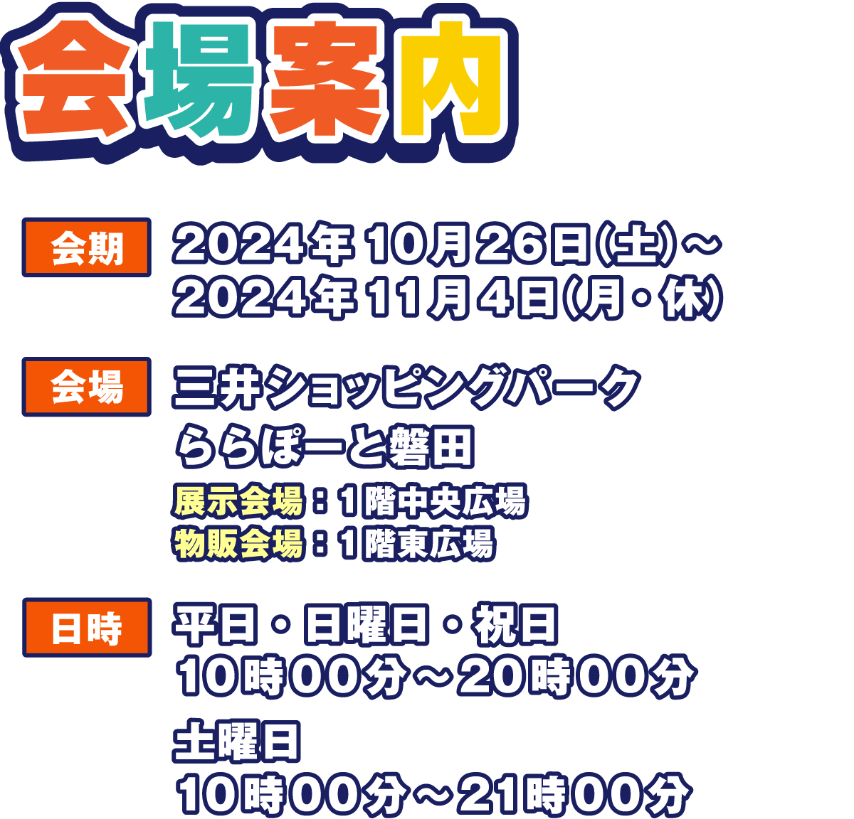 会場案内
                  会期:2024年10月26日（土）～2024年11月4日(月・休)
                  会場：三井ショッピングパーク ららぽーと磐田
                  展示会場:1階中央広場
                  物販会場:1階東広場
                  日時:平日・日曜日・祝日10:00～20:00
                  土曜日10:00～21:00