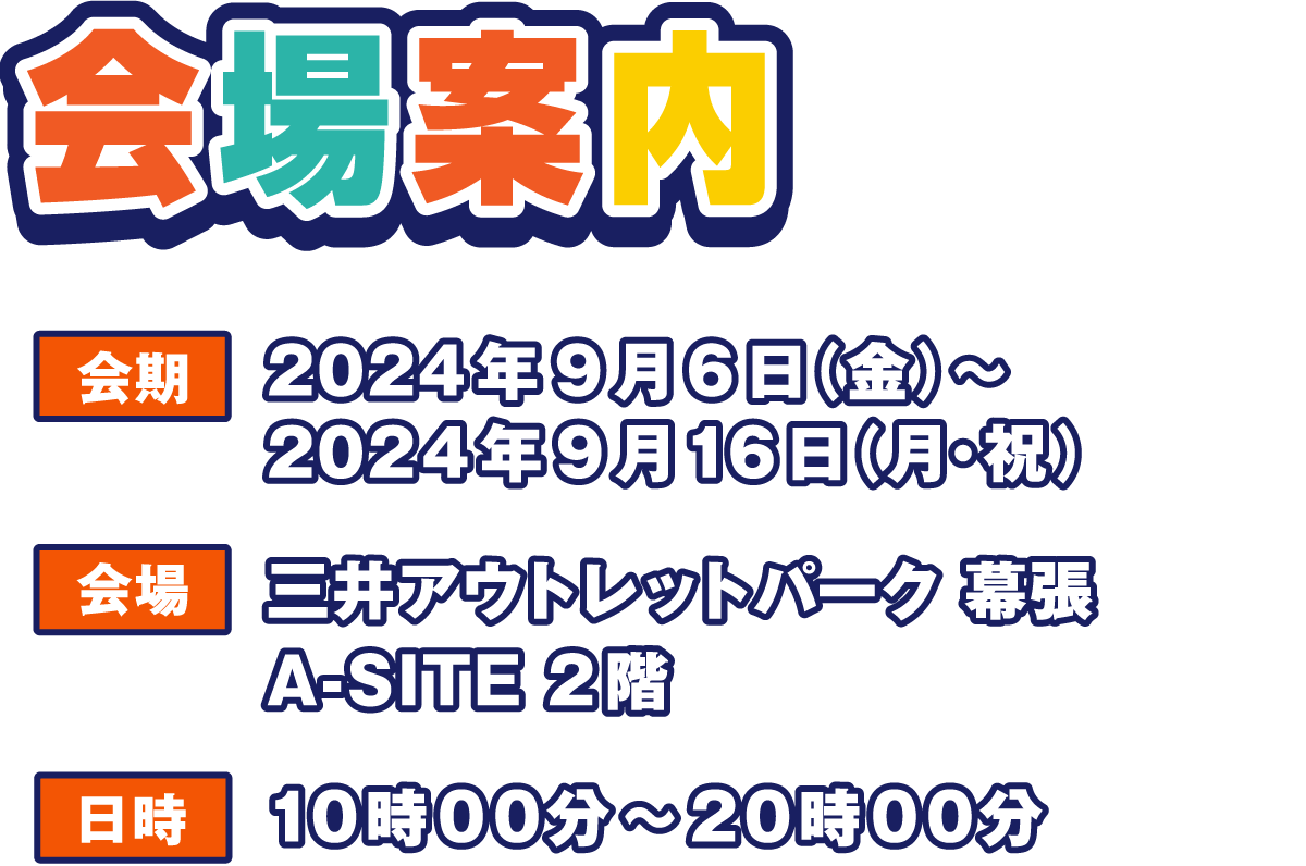 会場案内
                  会期 2024年9月6日(金)～2024年9月16日(月・祝)
                  会場 三井アウトレットパーク 幕張 A-SITE 2階
                  日時 平日 10時00分～20時00分