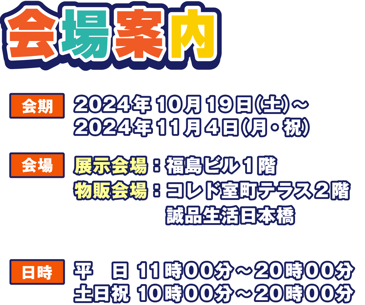 会場案内
                  会期 2024年10月19日（土）～ 2024年11月4日（月・祝）
                  展示会場：福島ビル1階
                  物販会場：コレド室町テラス2階 誠品生活日本橋
                  日時 平日 11:00～20:00
                  土日祝 10:00～20:00