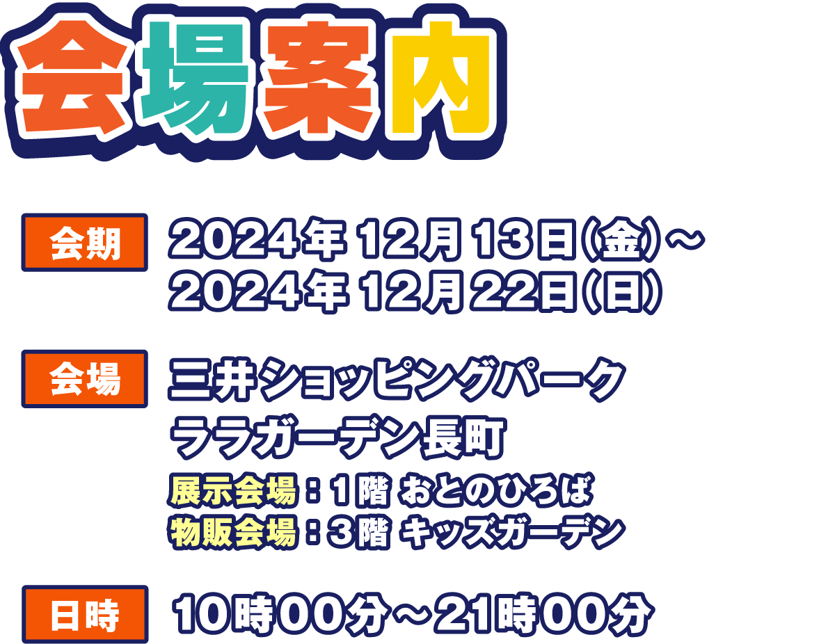 会場案内
                  会期 2024年12月13日（金）～12月22日（日）
                  会場 三井ショッピングパーク ララガーデン長町
                  展示会場:1階 おとのひろば
                  物販会場:3階 キッズガーデン
                  日時 10:00～21:00