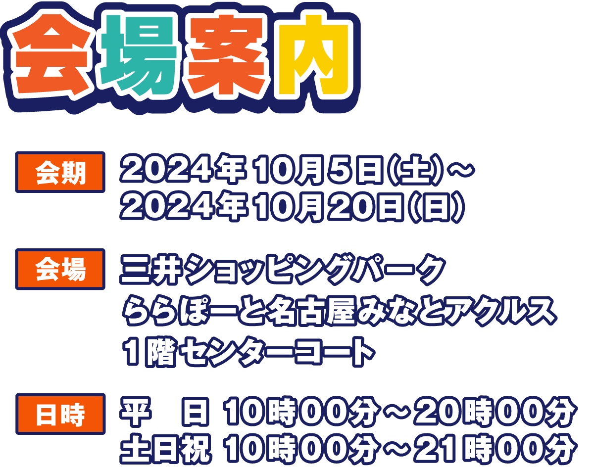 会場案内
                  会期 2024年10月5日(土)～2024年10月20日(日)
                  会場 三井ショッピングパーク ららぽーと名古屋みなとアクルス
                  日時  平日 10:00～20:00 土日祝 10:00～21:00