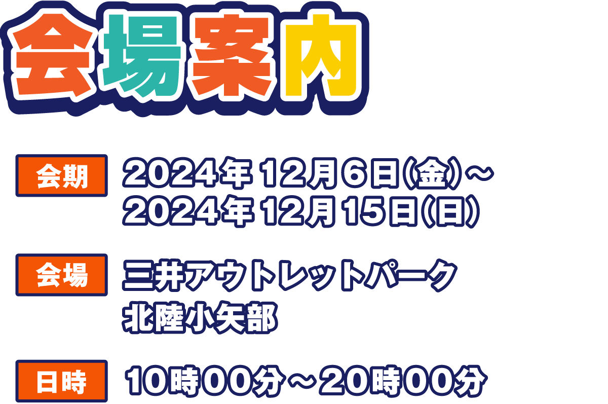 会場案内
                  会期 2024年12月6日(金)～2024年12月15日(日)
                  会場 三井アウトレットパーク 北陸小矢部
                  日時 10:00～20:00