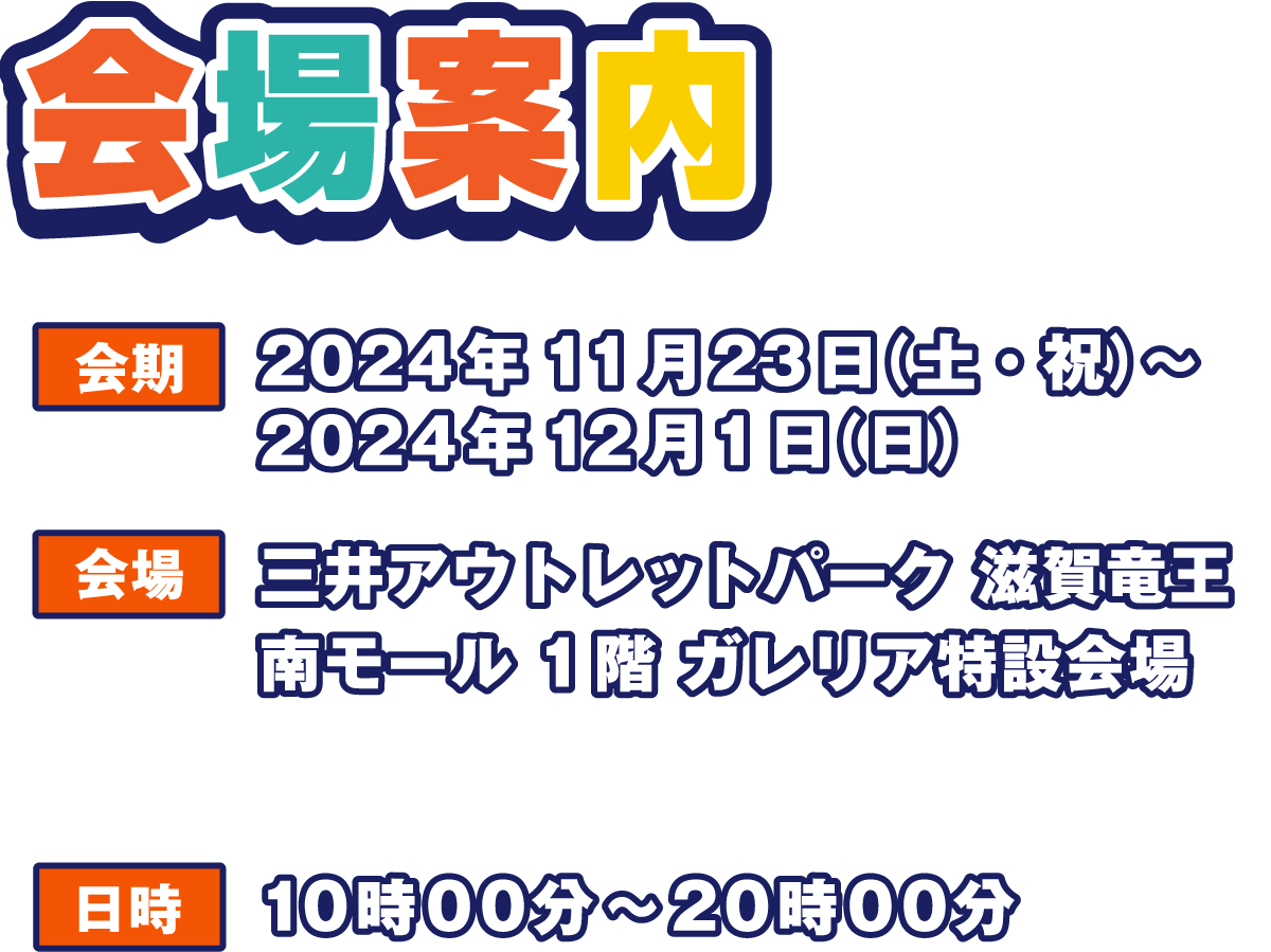 会場案内
                  会期 2024年11月23日（土・祝）～2024年12月1日（日）
                  会場 三井アウトレットパーク 滋賀竜王
                  南モール 1階 ガレリア特設会場
                  ※キャラクター撮影会は南モール1階センターコートで開催いたします。
                  日時 10時00分～20時00分