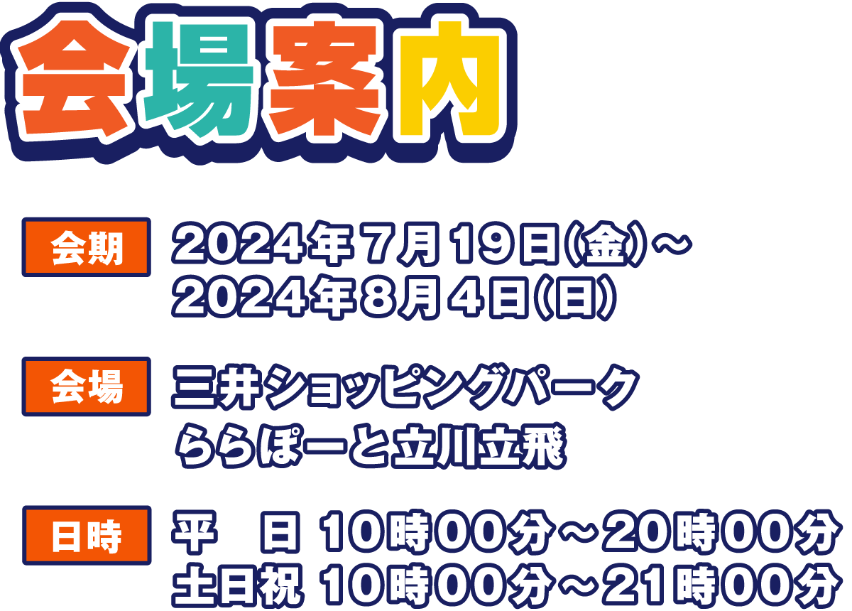 会場案内
                  会期 2024年7月19日（金）～ 2024年8月4日（日）
                  会場 三井ショッピングパーク
                      ららぽーと立川立飛
                  日時 平日 10時00分～20時00分
                  土日祝 10時00分～21時00分