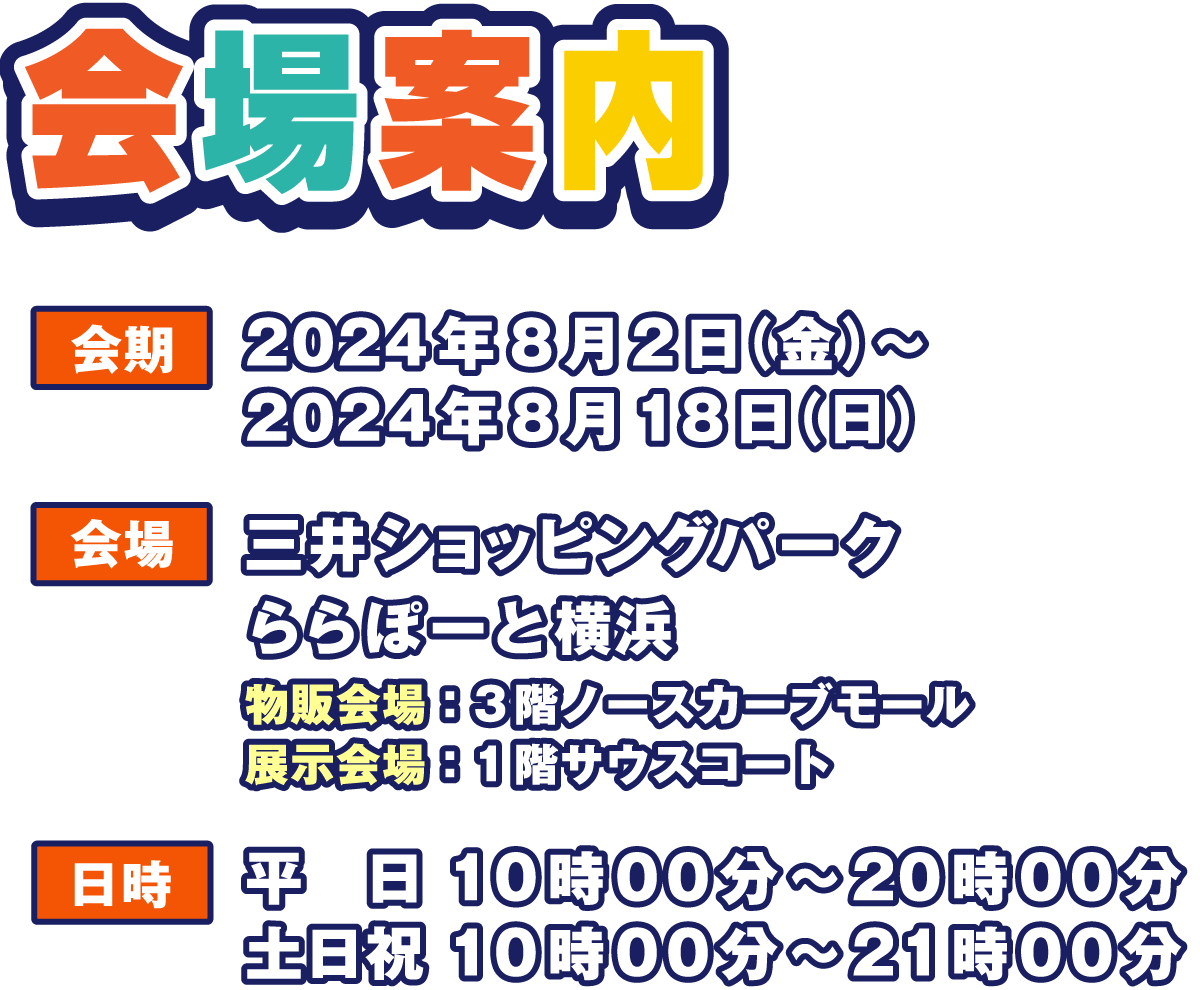 会場案内
                  会期 2024年7月19日（金）～ 2024年8月4日（日）
                  物販会場 3階ノースカーブモール
                  展示会場 1階サウスコート
                  日時 平日 10時00分～20時00分
                  土日祝 10時00分～21時00分